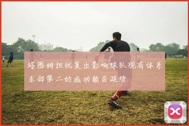 塔图姆担忧复出影响球队现有体系东部第二的成功能否延续