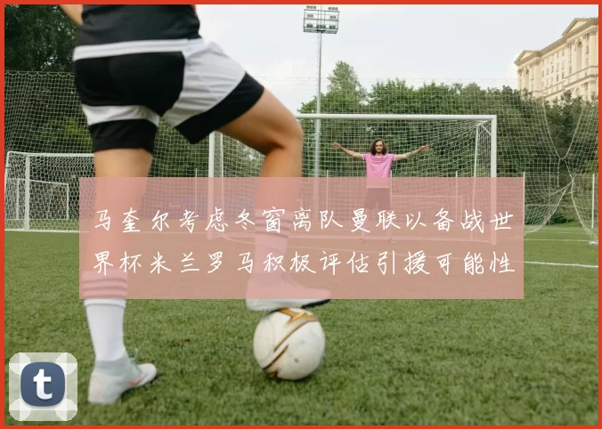 马奎尔考虑冬窗离队曼联以备战世界杯米兰罗马积极评估引援可能性
