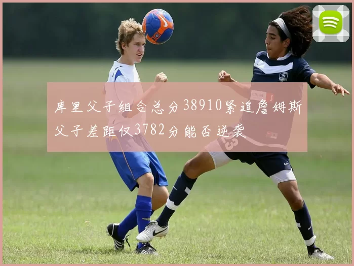 库里父子组合总分38910紧追詹姆斯父子差距仅3782分能否逆袭