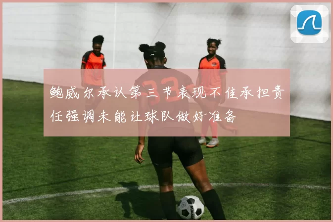 鲍威尔承认第三节表现不佳承担责任强调未能让球队做好准备