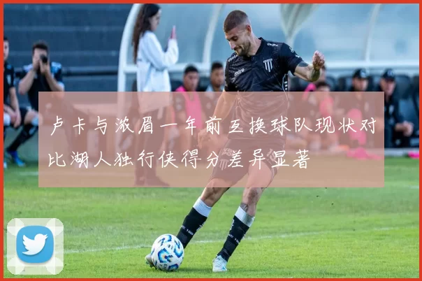 卢卡与浓眉一年前互换球队现状对比湖人独行侠得分差异显著