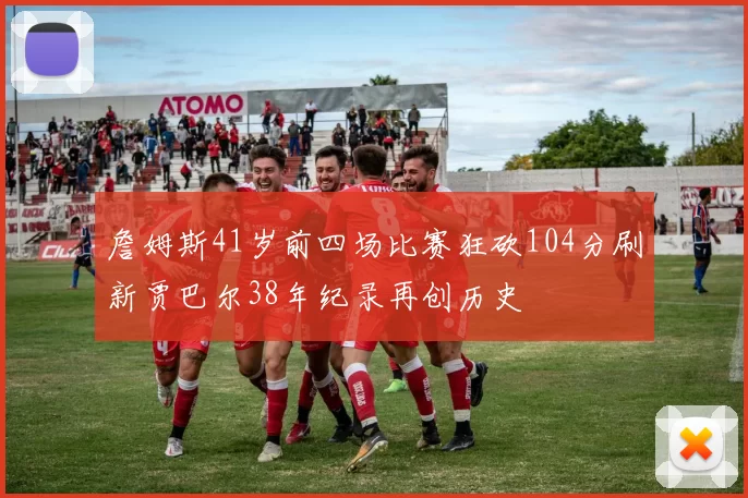 詹姆斯41岁前四场比赛狂砍104分刷新贾巴尔38年纪录再创历史