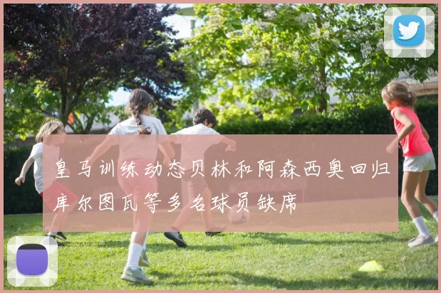 皇马训练动态贝林和阿森西奥回归库尔图瓦等多名球员缺席