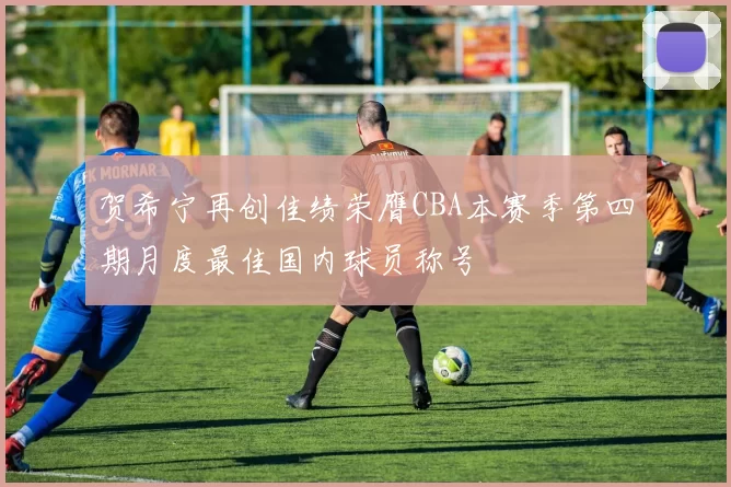 贺希宁再创佳绩荣膺CBA本赛季第四期月度最佳国内球员称号