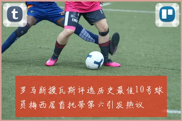 罗马新援瓦斯评选历史最佳10号球员梅西居首托蒂第六引发热议