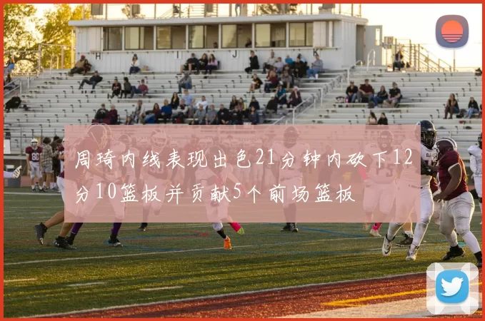 周琦内线表现出色21分钟内砍下12分10篮板并贡献5个前场篮板